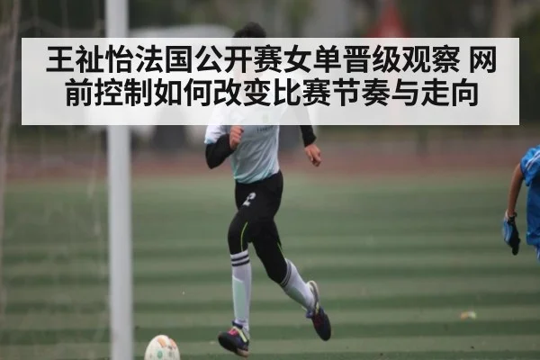 王祉怡法国公开赛女单晋级观察 网前控制如何改变比赛节奏与走向